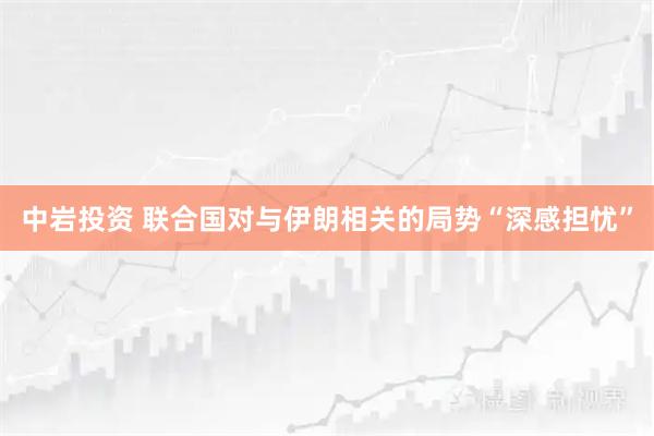 中岩投资 联合国对与伊朗相关的局势“深感担忧”