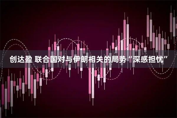 创达盈 联合国对与伊朗相关的局势“深感担忧”