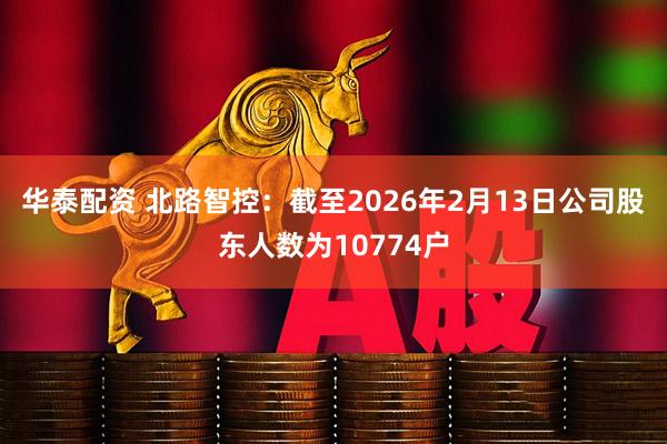 华泰配资 北路智控：截至2026年2月13日公司股东人数为10774户