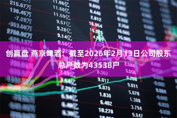 创赢盘 燕京啤酒：截至2026年2月13日公司股东总户数为43538户