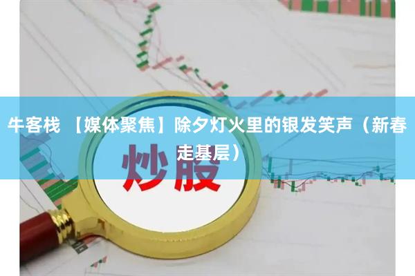 牛客栈 【媒体聚焦】除夕灯火里的银发笑声（新春走基层）
