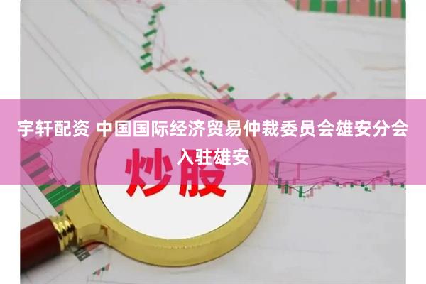 宇轩配资 中国国际经济贸易仲裁委员会雄安分会入驻雄安