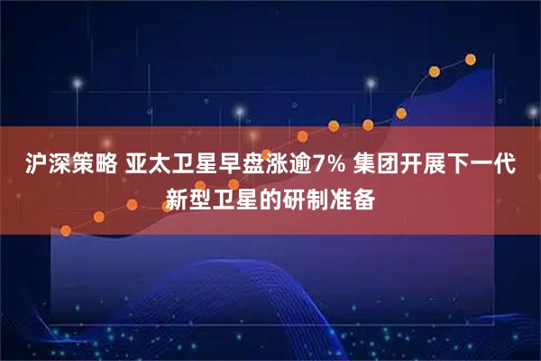 沪深策略 亚太卫星早盘涨逾7% 集团开展下一代新型卫星的研制准备