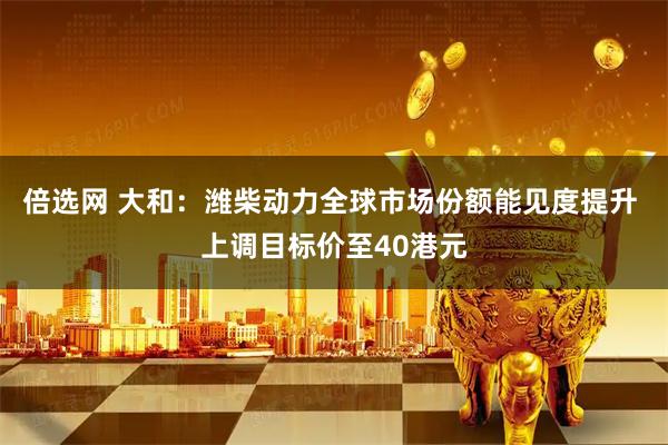 倍选网 大和：潍柴动力全球市场份额能见度提升 上调目标价至40港元