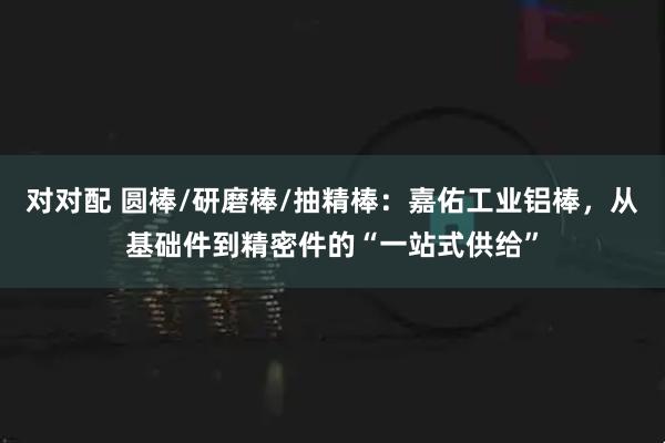 对对配 圆棒/研磨棒/抽精棒：嘉佑工业铝棒，从基础件到精密件的“一站式供给”