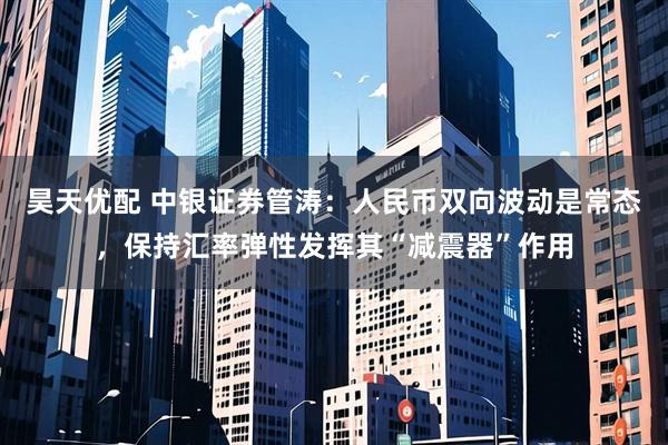 昊天优配 中银证券管涛：人民币双向波动是常态，保持汇率弹性发挥其“减震器”作用