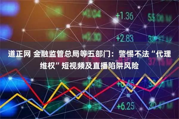 道正网 金融监管总局等五部门：警惕不法“代理维权”短视频及直播陷阱风险