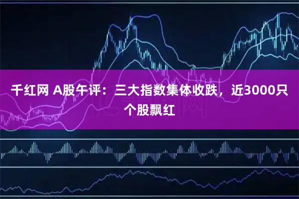 千红网 A股午评：三大指数集体收跌，近3000只个股飘红