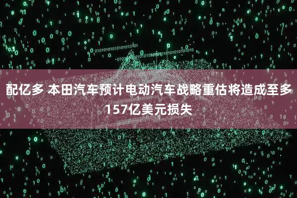 配亿多 本田汽车预计电动汽车战略重估将造成至多157亿美元损失