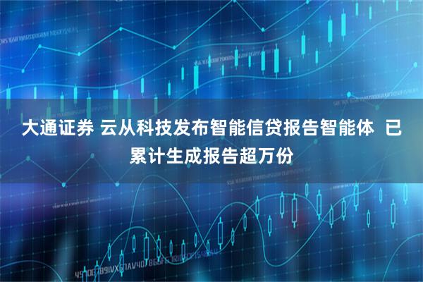 大通证券 云从科技发布智能信贷报告智能体  已累计生成报告超万份