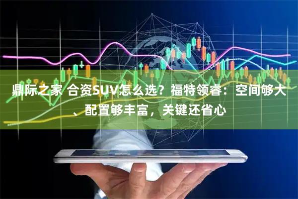 鼎际之家 合资SUV怎么选？福特领睿：空间够大、配置够丰富，关键还省心