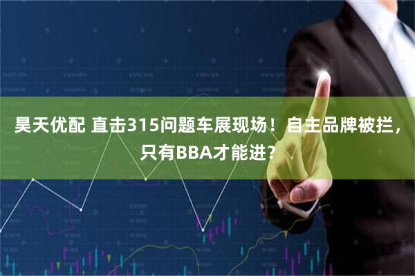 昊天优配 直击315问题车展现场！自主品牌被拦，只有BBA才能进？