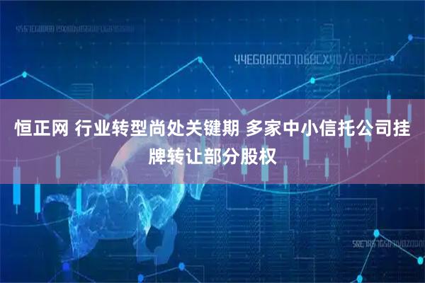 恒正网 行业转型尚处关键期 多家中小信托公司挂牌转让部分股权