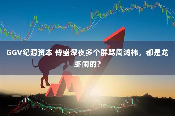 GGV纪源资本 傅盛深夜多个群骂周鸿祎，都是龙虾闹的？