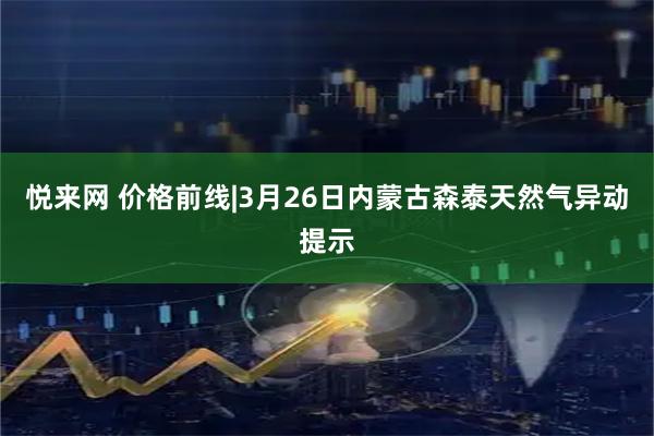 悦来网 价格前线|3月26日内蒙古森泰天然气异动提示