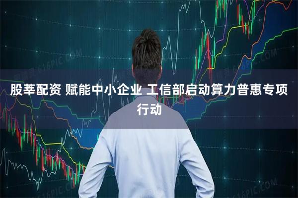 股莘配资 赋能中小企业 工信部启动算力普惠专项行动