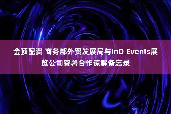 金顶配资 商务部外贸发展局与InD Events展览公司签署合作谅解备忘录