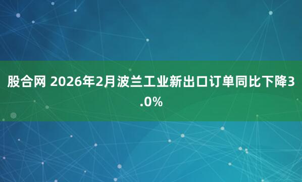 股合网 2026年2月波兰工业新出口订单同比下降3.0%