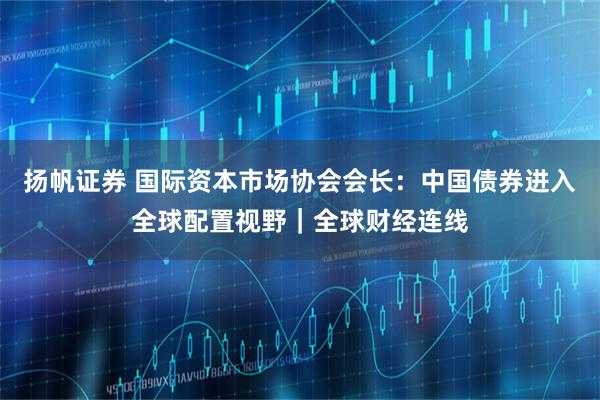 扬帆证券 国际资本市场协会会长:中国债券进入全球配置视野|全球财经连线