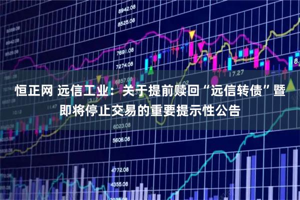 恒正网 远信工业：关于提前赎回“远信转债”暨即将停止交易的重要提示性公告