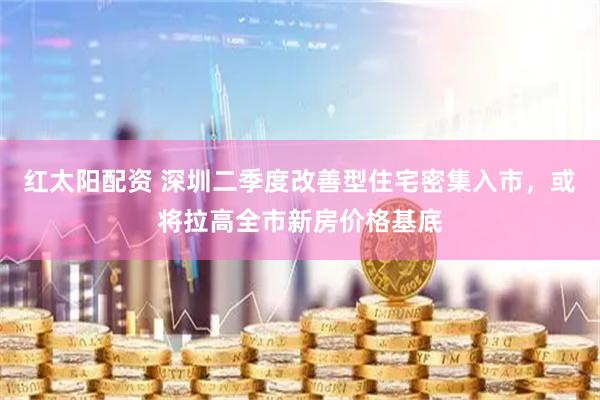红太阳配资 深圳二季度改善型住宅密集入市，或将拉高全市新房价格基底