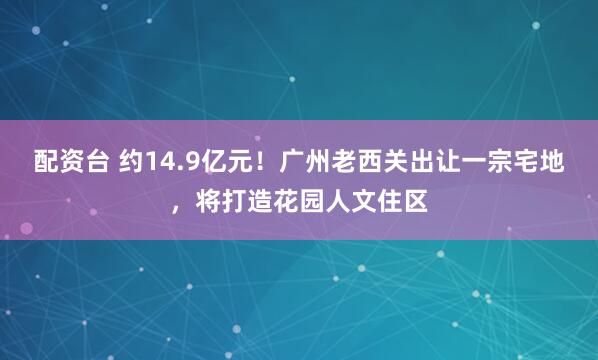 配资台 约14.9亿元！广州老西关出让一宗宅地，将打造花园人文住区