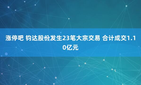 涨停吧 钧达股份发生23笔大宗交易 合计成交1.10亿元