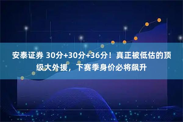 安泰证券 30分+30分+36分!真正被低估的顶级大外援,下赛季身价必将飙升