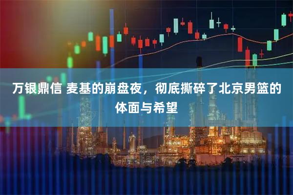 万银鼎信 麦基的崩盘夜,彻底撕碎了北京男篮的体面与希望