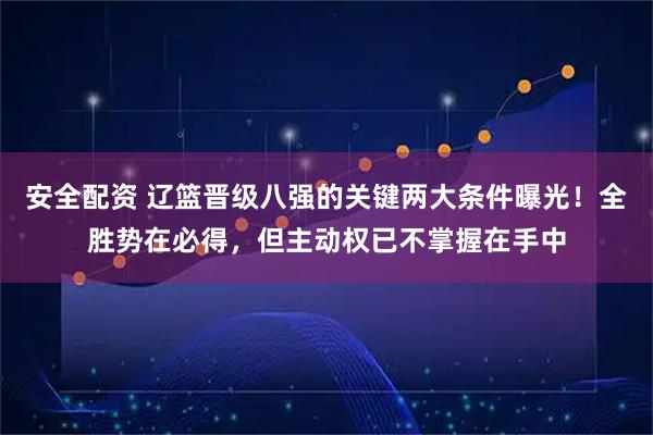安全配资 辽篮晋级八强的关键两大条件曝光！全胜势在必得，但主动权已不掌握在手中