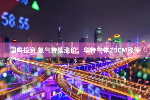 国鸣投资 氦气持续涨价,华特气体20CM涨停