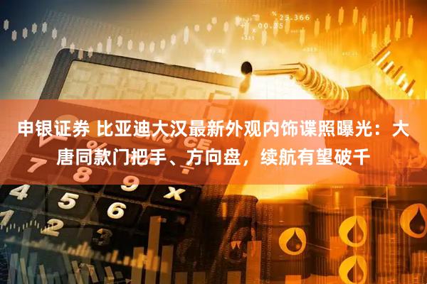 申银证券 比亚迪大汉最新外观内饰谍照曝光:大唐同款门把手、方向盘,续航有望破千