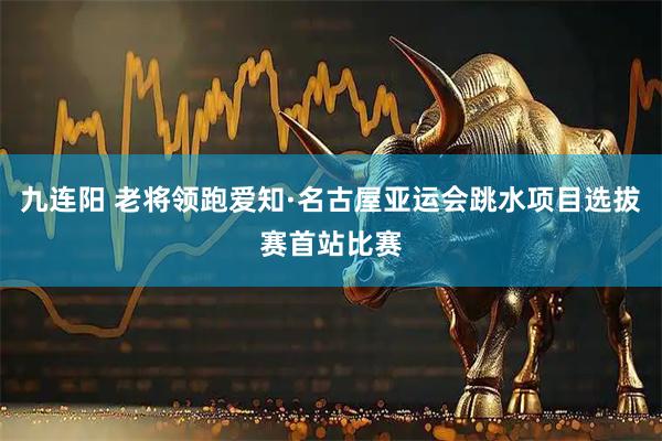 九连阳 老将领跑爱知·名古屋亚运会跳水项目选拔赛首站比赛