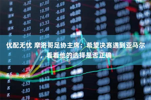 优配无忧 摩洛哥足协主席：希望决赛遇到亚马尔，看看他的选择是否正确