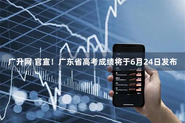 广升网 官宣！广东省高考成绩将于6月24日发布
