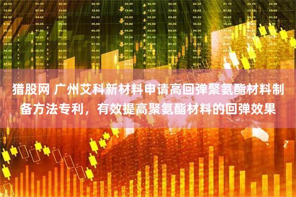 猎股网 广州艾科新材料申请高回弹聚氨酯材料制备方法专利，有效提高聚氨酯材料的回弹效果