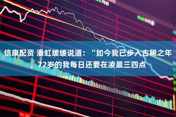 信康配资 潘虹缓缓说道：“如今我已步入古稀之年，72岁的我每日还要在凌晨三四点