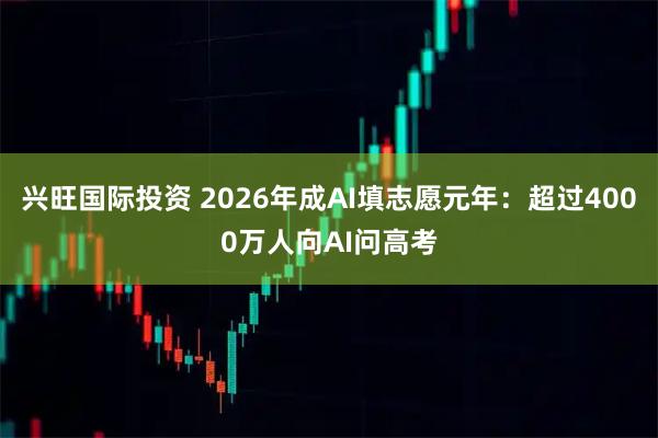 兴旺国际投资 2026年成AI填志愿元年:超过4000万人向AI问高考