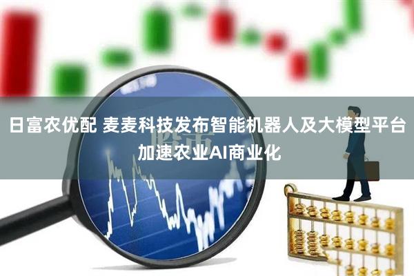 日富农优配 麦麦科技发布智能机器人及大模型平台 加速农业AI商业化