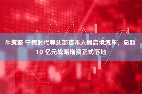牛策略 宁德时代等头部资本入局启境汽车，总额 10 亿元战略增资正式落地