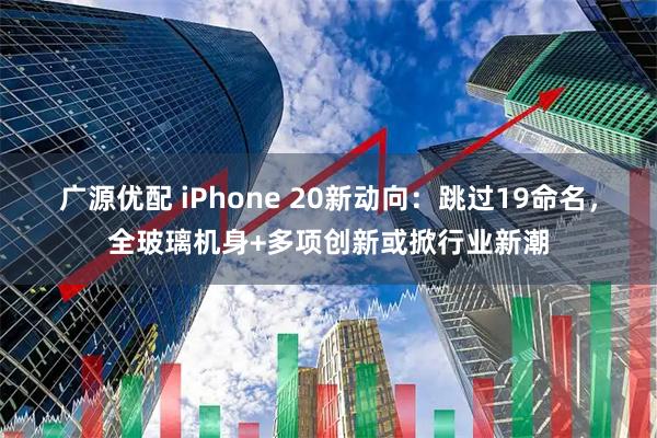 广源优配 iPhone 20新动向:跳过19命名,全玻璃机身+多项创新或掀行业新潮