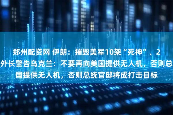 郑州配资网 伊朗：摧毁美军10架“死神”、2架重型直升机！伊前外长警告乌克兰：不要再向美国提供无人机，否则总统官邸将成打击目标