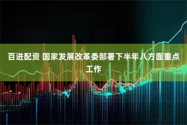 百进配资 国家发展改革委部署下半年八方面重点工作
